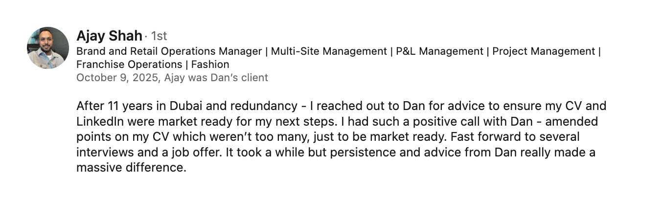 LinkedIn recommendation from Ajay Shah, 9 October 2025: After 11 years in Dubai and redundancy I reached out to Dan for advice to ensure my CV and LinkedIn were market ready. I had such a positive call with Dan, amended points on my CV which weren't too many, just to be market ready. Fast forward to several interviews and a job offer. It took a while but persistence and advice from Dan really made a massive difference.